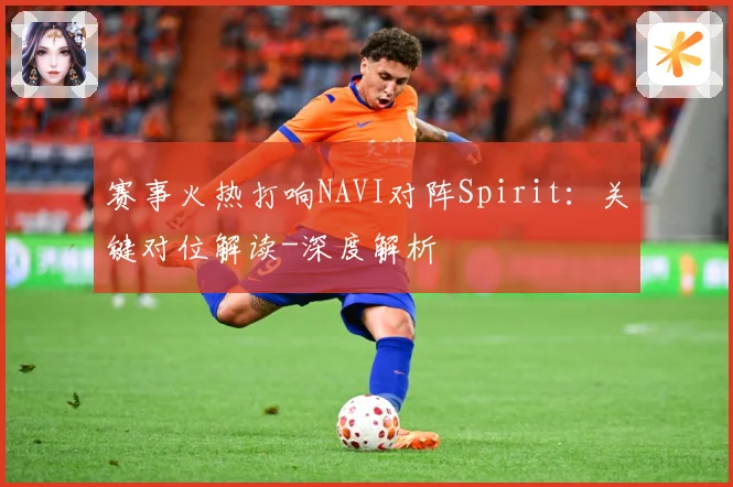 赛事火热打响NAVI对阵Spirit：关键对位解读-深度解析