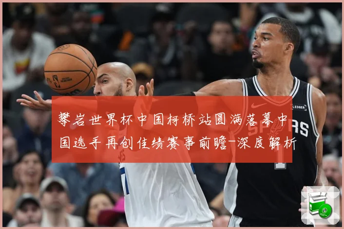 攀岩世界杯中国柯桥站圆满落幕中国选手再创佳绩赛事前瞻-深度解析
