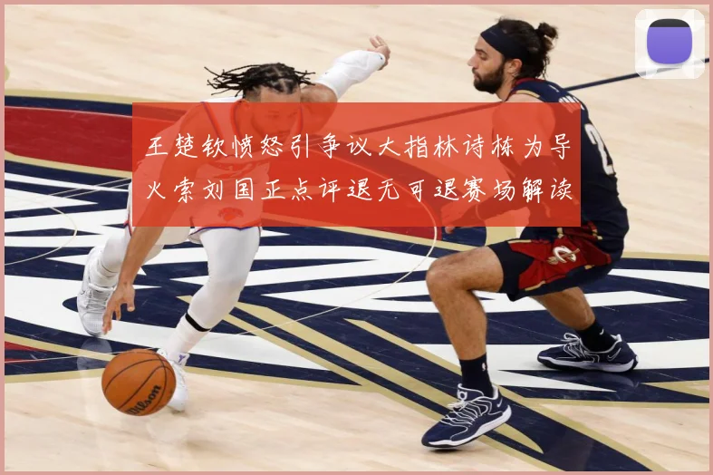 王楚钦愤怒引争议大指林诗栋为导火索刘国正点评退无可退赛场解读-深度解析