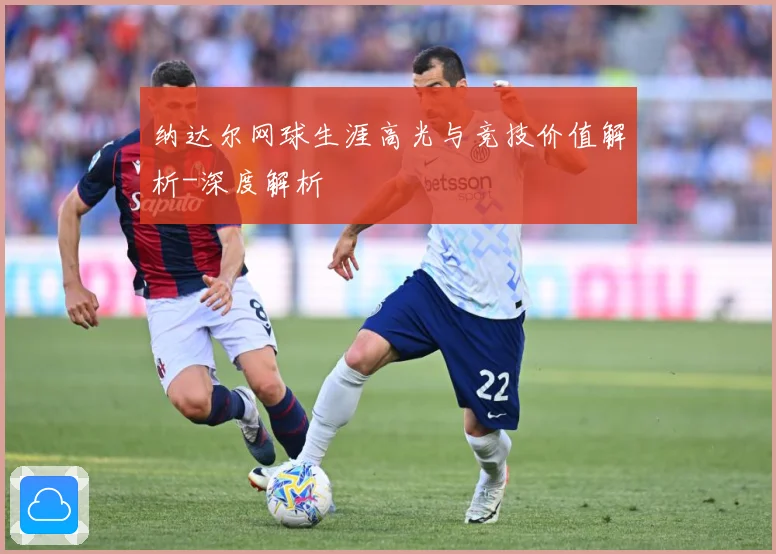 纳达尔网球生涯高光与竞技价值解析-深度解析