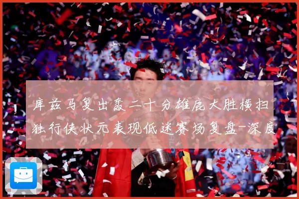 库兹马复出轰二十分雄鹿大胜横扫独行侠状元表现低迷赛场复盘-深度解析