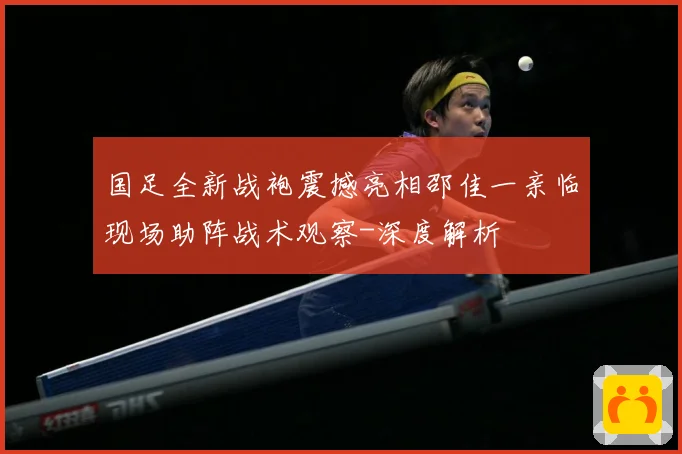 国足全新战袍震撼亮相邵佳一亲临现场助阵战术观察-深度解析