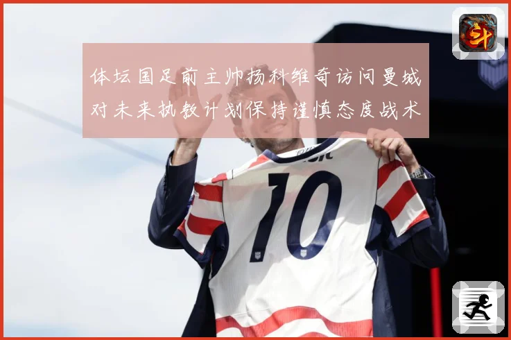 体坛国足前主帅扬科维奇访问曼城对未来执教计划保持谨慎态度战术观察-深度解析
