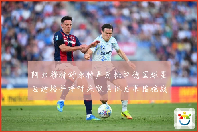 阿尔穆特舒尔特严厉批评德国球星吕迪格并呼吁采取具体后果措施战术观察-深度解析
