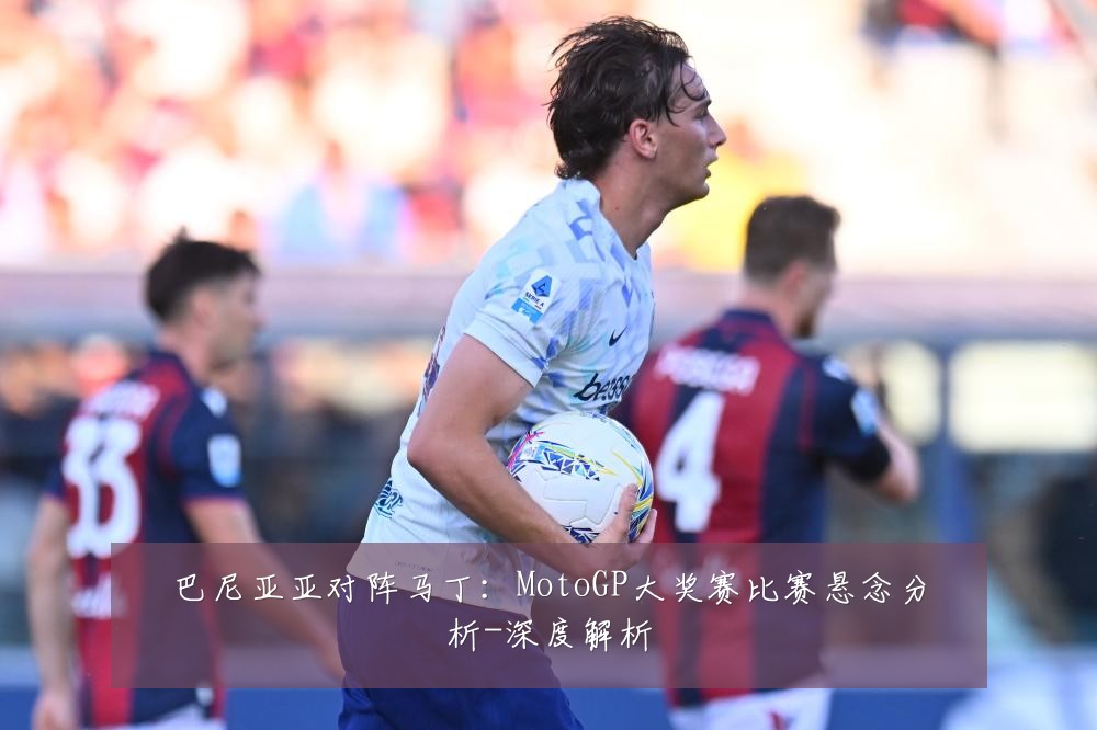巴尼亚亚对阵马丁：MotoGP大奖赛比赛悬念分析-深度解析