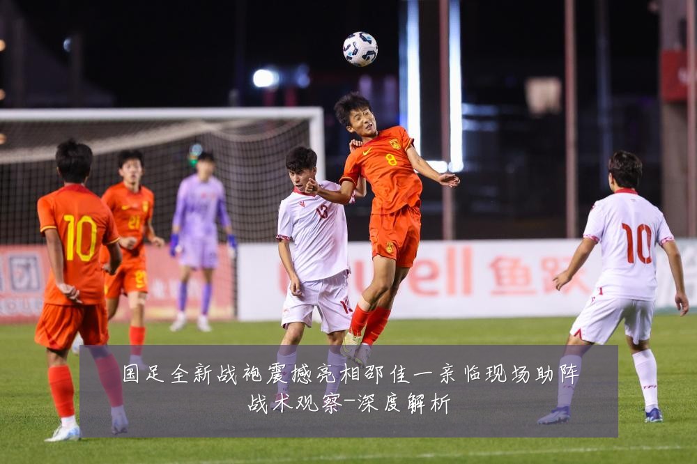 国足全新战袍震撼亮相邵佳一亲临现场助阵战术观察-深度解析
