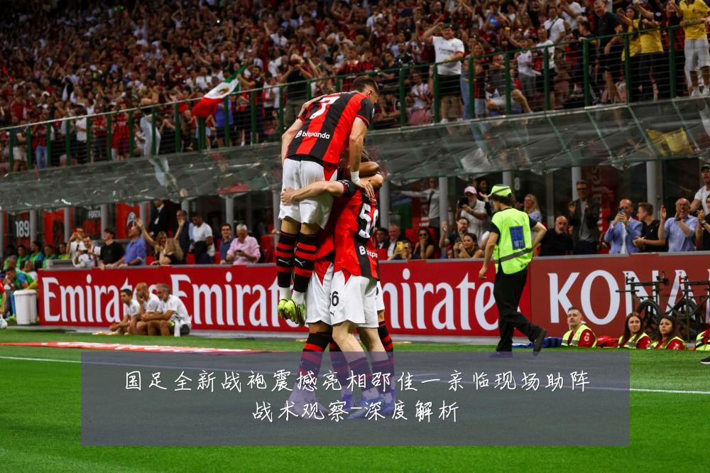 国足全新战袍震撼亮相邵佳一亲临现场助阵战术观察-深度解析