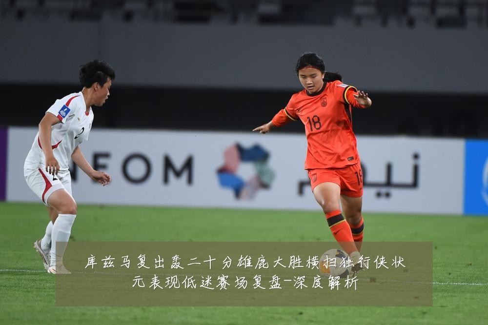 库兹马复出轰二十分雄鹿大胜横扫独行侠状元表现低迷赛场复盘-深度解析